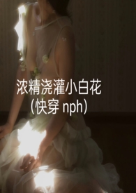 浓精浇灌小白花(快穿 nph)TXT下载 作