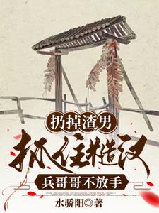 扔掉渣男，抓住糙汉兵哥哥不放手